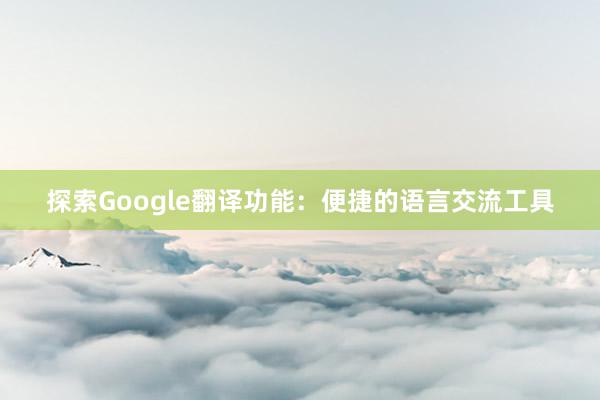 探索Google翻译功能：便捷的语言交流工具