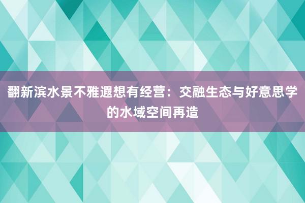 翻新滨水景不雅遐想有经营：交融生态与好意思学的水域空间再造