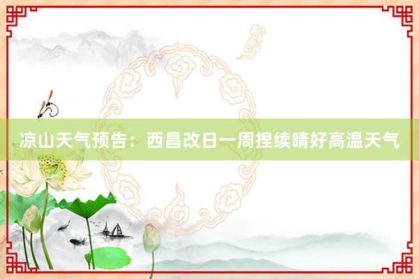 凉山天气预告：西昌改日一周捏续晴好高温天气