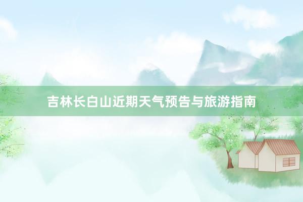 吉林长白山近期天气预告与旅游指南